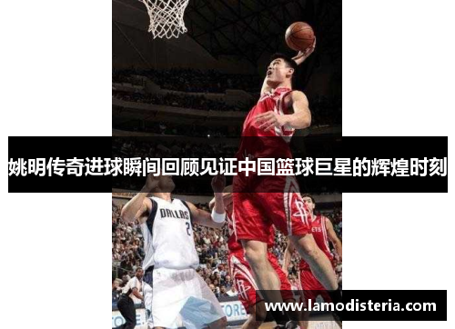 姚明传奇进球瞬间回顾见证中国篮球巨星的辉煌时刻