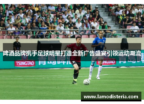 啤酒品牌携手足球明星打造全新广告盛宴引领运动潮流